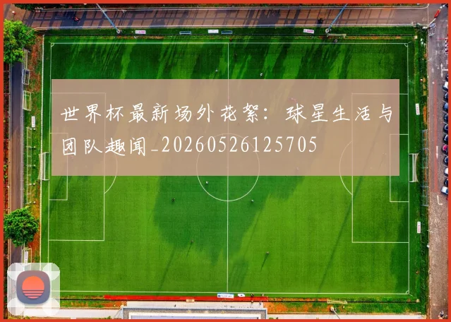 世界杯最新场外花絮：球星生活与团队趣闻_20260526125705