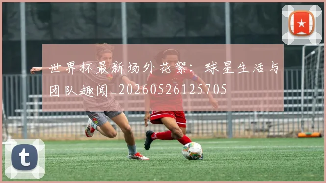 世界杯最新场外花絮：球星生活与团队趣闻_20260526125705