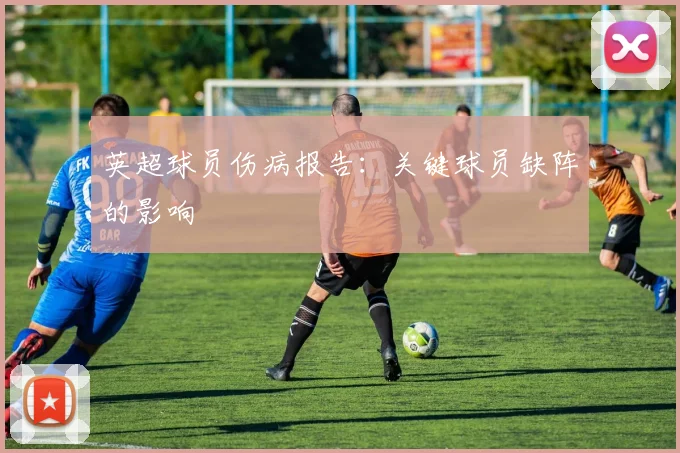英超球员伤病报告：关键球员缺阵的影响